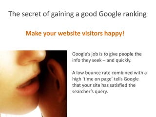 The secret of gaining a good Google ranking

     Make your website visitors happy!

                    Google’s job is to give people the
                    info they seek – and quickly.

                    A low bounce rate combined with a
                    high ‘time on page’ tells Google
                    that your site has satisfied the
                    searcher’s query.
 