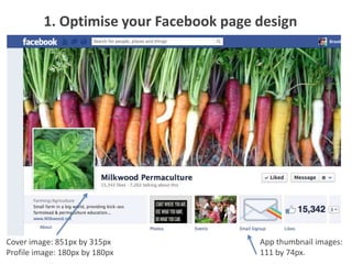 1. Optimise your Facebook page design




Cover image: 851px by 315px              App thumbnail images:
Profile image: 180px by 180px            111 by 74px.
 