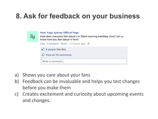 8. Ask for feedback on your business




a) Shows you care about your fans
b) Feedback can be invaluable and helps you test changes
   before you make them
c) Creates excitement and curiosity about upcoming events
   and changes.
 