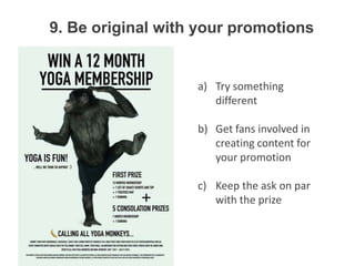 9. Be original with your promotions


                   a) Try something
                      different

                   b) Get fans involved in
                      creating content for
                      your promotion

                   c) Keep the ask on par
                      with the prize
 