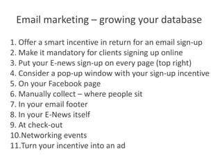 Email marketing – growing your database
1. Offer a smart incentive in return for an email sign-up
2. Make it mandatory for clients signing up online
3. Put your E-news sign-up on every page (top right)
4. Consider a pop-up window with your sign-up incentive
5. On your Facebook page
6. Manually collect – where people sit
7. In your email footer
8. In your E-News itself
9. At check-out
10.Networking events
11.Turn your incentive into an ad
 