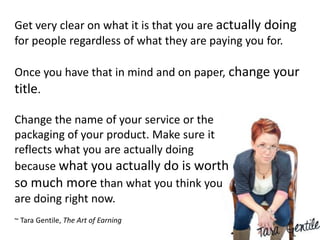 Get very clear on what it is that you are actually doing
for people regardless of what they are paying you for.

Once you have that in mind and on paper, change your
title.

Change the name of your service or the
packaging of your product. Make sure it
reflects what you are actually doing
because what you actually do is worth
so much more than what you think you
are doing right now.
~ Tara Gentile, The Art of Earning
 