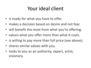 Your ideal client
•   is ready for what you have to offer.
•   makes a decision based on desire and not fear.
•   will benefit the most from what you’re offering.
•   values what you offer more than what it costs.
•   is willing to pay more than full price (see above).
•   shares similar values with you.
•   looks to you as an authority, expert, artist,
    visionary.
 