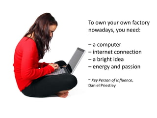 To own your own factory
nowadays, you need:

– a computer
– internet connection
– a bright idea
– energy and passion

~ Key Person of Influence,
Daniel Priestley
 
