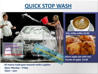 QUICK STOP WASH



                                             Hot, milky coffee $3.00



MAKE YOUR
CAR SQUEAKY
CLEAN!
$6 PER CAR WASH
                                             Warm apple pie with real
                                             chunks of apple $4.00

All money made goes towards maths supplies
Open: Monday – Friday
10am – 1pm
 