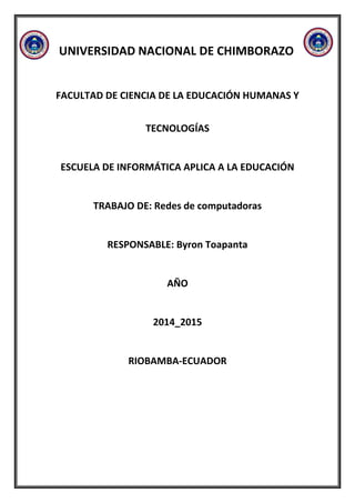 UNIVERSIDAD NACIONAL DE CHIMBORAZO
FACULTAD DE CIENCIA DE LA EDUCACIÓN HUMANAS Y
TECNOLOGÍAS
ESCUELA DE INFORMÁTICA APLICA A LA EDUCACIÓN
TRABAJO DE: Redes de computadoras
RESPONSABLE: Byron Toapanta
AÑO
2014_2015
RIOBAMBA-ECUADOR
 