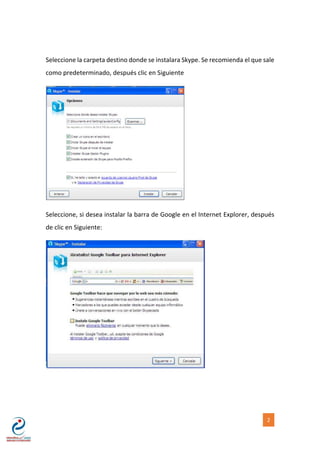 [NOMBRE DEL AUTOR] 2
Seleccione la carpeta destino donde se instalara Skype. Se recomienda el que sale
como predeterminado, después clic en Siguiente
Seleccione, si desea instalar la barra de Google en el Internet Explorer, después
de clic en Siguiente:
 