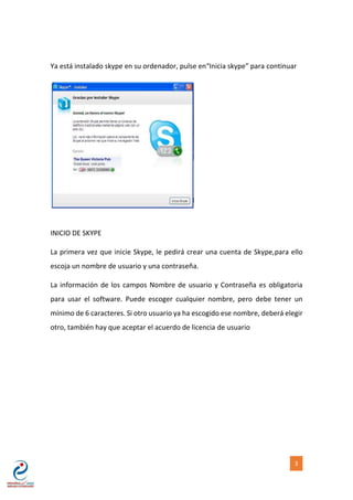 [NOMBRE DEL AUTOR] 3
Ya está instalado skype en su ordenador, pulse en“Inicia skype” para continuar
INICIO DE SKYPE
La primera vez que inicie Skype, le pedirá crear una cuenta de Skype,para ello
escoja un nombre de usuario y una contraseña.
La información de los campos Nombre de usuario y Contraseña es obligatoria
para usar el software. Puede escoger cualquier nombre, pero debe tener un
mínimo de 6 caracteres. Si otro usuario ya ha escogido ese nombre, deberá elegir
otro, también hay que aceptar el acuerdo de licencia de usuario
 