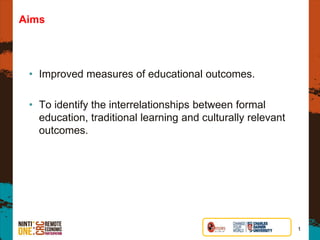 Aims
• Improved measures of educational outcomes.
• To identify the interrelationships between formal
education, traditional learning and culturally relevant
outcomes.
1
 