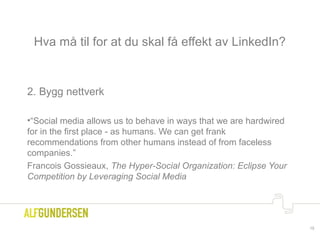 Hva må til for at du skal få effekt av LinkedIn?
2. Bygg nettverk
•“Social media allows us to behave in ways that we are hardwired
for in the first place - as humans. We can get frank
recommendations from other humans instead of from faceless
companies.”
Francois Gossieaux, The Hyper-Social Organization: Eclipse Your
Competition by Leveraging Social Media
15
 