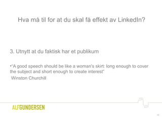 Hva må til for at du skal få effekt av LinkedIn?
3. Utnytt at du faktisk har et publikum
•“A good speech should be like a woman's skirt: long enough to cover
the subject and short enough to create interest”
Winston Churchill
17
 