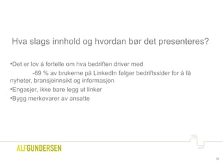 Hva slags innhold og hvordan bør det presenteres?
•Det er lov å fortelle om hva bedriften driver med
-69 % av brukerne på LinkedIn følger bedriftssider for å få
nyheter, bransjeinnsikt og informasjon
•Engasjer, ikke bare legg ut linker
•Bygg merkevarer av ansatte
29
 