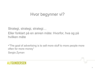 Hvor begynner vi?
Strategi, strategi, strategi…
Eller forklart på en annen måte: Hvorfor, hva og på
hvilken måte
•“The goal of advertising is to sell more stuff to more people more
often for more money”
Sergio Zyman
8
 