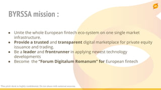 BYRSSA mission :
● Unite the whole European fintech eco-system on one single market
infrastructure.
● Provide a trusted and transparent digital marketplace for private equity
issuance and trading.
● Be a leader and frontrunner in applying newest technology
developments
● Become the “Forum Digitalum Romanum” for European fintech
This pitch deck is highly confidential. Do not share with external sources.
 