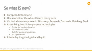 So what IS new?
❖ European Fintech focus
❖ One market for the whole Fintech eco-system
❖ Vertical all-in-one approach : Discovery, Research, Outreach, Matching, Deal
❖ Assembling best-fit-for-purpose technologies :
➢ Choice for regulated market
➢ No-code Data-fabric
➢ Built-for-purpose blockchain
➢ STO specialized
❖ Private Equity gets digital and liquid
This pitch deck is highly confidential. Do not share with external sources.
 