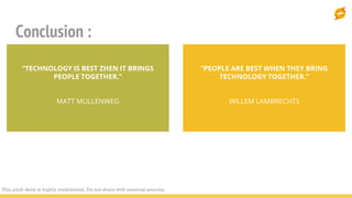Conclusion :
“PEOPLE ARE BEST WHEN THEY BRING
TECHNOLOGY TOGETHER.”
WILLEM LAMBRECHTS
“TECHNOLOGY IS BEST ZHEN IT BRINGS
PEOPLE TOGETHER.”
MATT MULLENWEG
This pitch deck is highly confidential. Do not share with external sources.
 