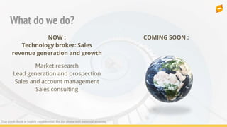 What do we do?
NOW :
Technology broker: Sales
revenue generation and growth
Market research
Lead generation and prospection
Sales and account management
Sales consulting
COMING SOON :
This pitch deck is highly confidential. Do not share with external sources.
 