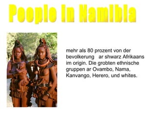 People in Namibia mehr als 80 prozent von der bevolkerung  ar shwarz Afrikaans im origin. Die grobten ethnische gruppen ar Ovambo, Nama, Kanvango, Herero, und whites. 