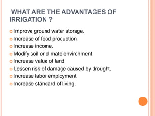 WHAT ARE THE ADVANTAGES OF 
IRRIGATION ? 
 Improve ground water storage. 
 Increase of food production. 
 Increase income. 
 Modify soil or climate environment 
 Increase value of land 
 Lessen risk of damage caused by drought. 
 Increase labor employment. 
 Increase standard of living. 
 