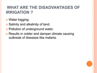 WHAT ARE THE DISADVANTAGES OF 
IRRIGATION ? 
 Water logging. 
 Salinity and alkalinity of land. 
 Pollution of underground water. 
 Results in colder and damper climate causing 
outbreak of diseases like malaria. 
 