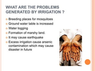 WHAT ARE THE PROBLEMS 
GENERATED BY IRRIGATION ? 
 Breeding places for mosquitoes 
 Ground water table is increased 
 Water logging 
 Formation of marshy land. 
 It may cause earthquake 
 Excess irrigation cause arsenic 
contamination which may cause greater 
disaster in future 
 