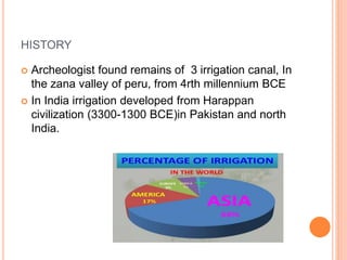 HISTORY 
 Archeologist found remains of 3 irrigation canal, In 
the zana valley of peru, from 4rth millennium BCE 
 In India irrigation developed from Harappan 
civilization (3300-1300 BCE)in Pakistan and north 
India. 
 