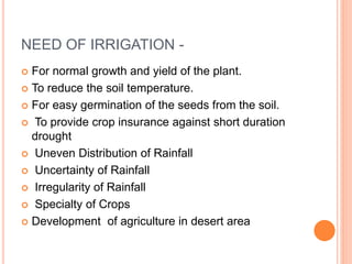 NEED OF IRRIGATION - 
 For normal growth and yield of the plant. 
 To reduce the soil temperature. 
 For easy germination of the seeds from the soil. 
 To provide crop insurance against short duration 
drought 
 Uneven Distribution of Rainfall 
 Uncertainty of Rainfall 
 Irregularity of Rainfall 
 Specialty of Crops 
 Development of agriculture in desert area 
 