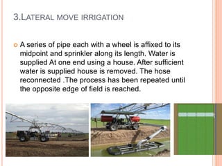 3.LATERAL MOVE IRRIGATION 
 A series of pipe each with a wheel is affixed to its 
midpoint and sprinkler along its length. Water is 
supplied At one end using a house. After sufficient 
water is supplied house is removed. The hose 
reconnected .The process has been repeated until 
the opposite edge of field is reached. 
 