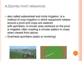 4.CENTRE PIVOT IRRIGATION 
 also called waterwheel and circle irrigation, is a 
method of crop irrigation in which equipment rotates 
around a pivot and crops are watered 
with sprinklers. A circular area centered on the pivot 
is irrigated, often creating a circular pattern in crops 
when viewed from above. 
 Overhead sprinklers (static or revolving) 
 