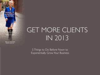 GET MORE CLIENTS
     IN 2013
  5 Things to Do Before Noon to
 Exponentially Grow Your Business
 