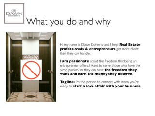 What you do and why

      1.   Hi my name is Dawn Doherty and I help Real Estate
           professionals & entrepreneurs get more clients
           than they can handle.

      2.   I am passionate about the freedom that being an
           entrepreneur offers. I want to serve those who have the
           same passion so they can have the freedom they
           want and earn the money they deserve.

           Tagline: I’m the person to connect with when you’re
           ready to start a love affair with your business.
 