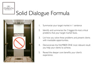 Solid Dialogue Formula
         1.   Summarize your target market in 1 sentence

         2.   Identify and summarize the 3 biggest & most critical
              problems that your target market faces.

         3.   List how you solve these problems and present clients
              with investable opportunities.

         4.   Demonstrate the NUMBER ONE most relevant result
              you help your clients to achieve.

         5.   Reveal the deeper core beneﬁts your client’s
              experience.
 
