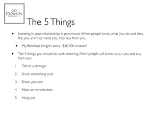 The 5 Things
•        Investing in your relationships is paramount. When people know what you do, and they
         like you, and they need you, they buy from you.

    •      My Brooklyn Heights story- $40,000 mistake!

•        The 5 things you should do each morning. More people will know about you and buy
         from you:

    1.     Talk to a stranger

    2.     Share something cool

    3.     Show you care

    4.     Make an introduction

    5.     Hang out
 