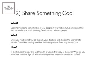 2) Share Something Cool
What?

Each morning send something cool to 3 people in your network. Go online and ﬁnd
links to articles that are interesting. Send them to relevant people.

Who?

Once you read something go through your database and choose the appropriate
person: Dawn likes knitting, send her the latest patterns from http://knitty.com

How?

In the Subject line: Saw this and thought of you. In the body of the email: What do you
think?, link to share. Sign off with another question “when can we catch a coffee?”.
 