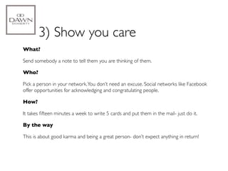 3) Show you care
What?

Send somebody a note to tell them you are thinking of them.

Who?

Pick a person in your network. You don’t need an excuse. Social networks like Facebook
offer opportunities for acknowledging and congratulating people.

How?

It takes ﬁfteen minutes a week to write 5 cards and put them in the mail- just do it.

By the way

This is about good karma and being a great person- don’t expect anything in return!
 