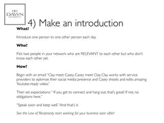 What?
        4) Make an introduction
Introduce one person to one other person each day.

Who?

Pick two people in your network who are RELEVANT to each other but who don’t
know each other yet.

How?

Begin with an email: “Clay meet Casey, Casey meet Clay. Clay works with service
providers to optimize their social media presence and Casey shoots and edits amazing
Youtube-ready video.”

Then set expectations: “ If you get to connect and hang out, that’s great! If not, no
obligations here.”

“Speak soon and keep well.” And that’s it.

See the Law of Reciprocity start working for your business soon after!
 