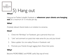 What?
        5) Hang out
Hang out on Twitter, LinkedIn, Facebook or wherever your clients are hanging
out, for a maximum of 15 minutes per day.

Who?

Anybody relevant. Social media is an invitation to converse.

How?

 1.   Check the “Birthdays” on Facebook- give a personal shout out

 2.   “Like” and comment on posts that make sense for you and your brand

 3.   Status update- fun, non-salesy. Pictures in Facebook rule!

 4.   Promote your friends through tagging them. Share their posts.

Why?

Become MORE VISIBLE and MORE useful. Stay top-of-mind.
 