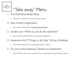 “Take away” Menu
1. The Red Velvet Rope Policy
  1.   Identify your ideal client and ﬁnd more of them

2. Easy contact organization
  1.   sign up for Contactually at http://contactually.com

3. Create your “What you do & why statement”
  1.   Buy “Book Yourself Solid” & download the workbook

4. Implement the “5 Things to do Daily” 60 day Challenge
  1.   Time block, checklist & accountability partner check in

5. Do one of the following “Options to Implement”
  1.   Don’t let this session be a waste of time- change behavior that leads to success
 