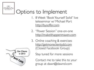 Options to Implement
              1. 8 Week “Book Yourself Solid” live
                 teleseminar w/ Michael Port
                 http://bysoffer.com
              2. “Power Session” one-on-one
                 http://makeithappenmaven.com
              3. Online coaching & exercises
                 http://getmoreclientsdd.com
                 (Closed Facebook Group)
Get Clients
 in 2013         Stay tuned for more sessions
                 Contact me to take this to your
                 group at dawn@dawnd.com
 