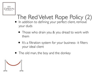 The Red Velvet Rope Policy (2)
• In addition to deﬁning your perfect client, remove
  your duds

  • Those who drain you & you dread to work with
     them

  • It’s a ﬁltration system for your business- it ﬁlters
     your ideal client

• The old man, the boy and the donkey
 