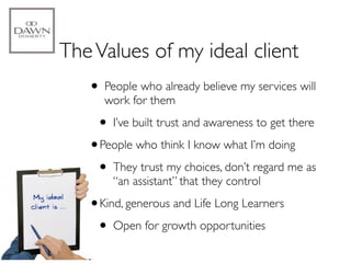 The Values of my ideal client
   • People who already believe my services will
      work for them

    • I’ve built trust and awareness to get there
   •People who think I know what I’m doing
    • They trust my choices, don’t regard me as
       “an assistant” that they control

   •Kind, generous and Life Long Learners
    • Open for growth opportunities
 