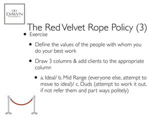 The Red Velvet Rope Policy (3)
• Exercise
 • Deﬁne the values of the people with whom you
    do your best work

  • Draw 3 columns & add clients to the appropriate
    column

    • a. Ideal/ b. Mid Range (everyone else, attempt to
       move to ideal)/ c. Duds (attempt to work it out,
       if not refer them and part ways politely)
 