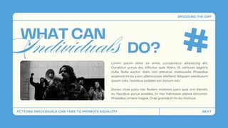 Individuals
WHAT CAN
Lorem ipsum dolor sit amet, consectetur adipiscing elit.
Curabitur purus dui, efficitur quis libero id, vehicula sagittis
nulla. Nulla auctor diam non placerat malesuada. Phasellus
euismod mi eu justo ullamcorper eleifend. Aliquam vestibulum
ipsum odio, faucibus sodales est dictum nec.
Donec vitae justo nisi. Nullam molestie justo quis orci blandit,
eu faucibus purus sodales. In hac habitasse platea dictumst.
Phasellus ornare magna. Cras gravida in mi eu rhoncus.
DO?
ACTIONS INDIVIDUALS CAN TAKE TO PROMOTE EQUALITY
BRIDGING THE GAP
NEXT
 