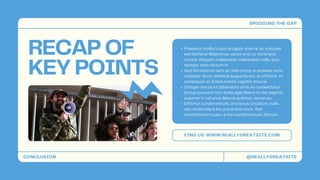 RECAP OF
KEY POINTS
FIND US: WWW.REALLYGREATSITE.COM
Praesent mollis turpis at ligula viverra, ac volutpat
est eleifend. Maecenas varius erat ut venenatis
ornare. Aliquam malesuada malesuada nulla, quis
semper odio dictum in.
Sed fermentum sem ac felis porta, in sodales nunc
volutpat. Nunc eleifend augue lorem, at efficitur mi
consequat at. Etiam mattis sagittis mauris.
Integer tincidunt bibendum urna, eu consectetur
lectus posuere non. Nulla eget libero in nisi sagittis
pulvinar in vel eros. Mauris pulvinar, tortor eu.
Efficitur condimentum, orci lacus tincidunt nulla,
nec scelerisque leo purus sed nunc. Sed
condimentum justo a nisi condimentum, dictum.
CONCLUSION
BRIDGING THE GAP
@REALLYGREATSITE
 