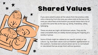 If you were asked to place all the values from the previous slide
onto a hierarchy from the ones you value most at the top to the
ones you value least at the bottom you would notice that a lot of
us place the same few at the top e.g. family, friendship, safety,
belonging.
These are what we might call dominant values. They are the
views and beliefs that are widely shared among the majority of a
society or group.
Some of these might be related to our specific society or our
culture. E.g. Australian values such as freedom, egalitarianism or
the outdoors. Societal and cultural values can be so normalised
or naturalised that we accept them without question.
Shared Values
 