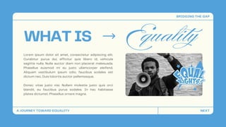 WHAT IS Equality
Lorem ipsum dolor sit amet, consectetur adipiscing elit.
Curabitur purus dui, efficitur quis libero id, vehicula
sagittis nulla. Nulla auctor diam non placerat malesuada.
Phasellus euismod mi eu justo ullamcorper eleifend.
Aliquam vestibulum ipsum odio, faucibus sodales est
dictum nec. Duis lobortis auctor pellentesque.
Donec vitae justo nisi. Nullam molestie justo quis orci
blandit, eu faucibus purus sodales. In hac habitasse
platea dictumst. Phasellus ornare magna.
A JOURNEY TOWARD EQUALITY
BRIDGING THE GAP
NEXT
 