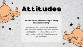 Attitudes
An attitude is a way of thinking or feeling
towards something.
It might be a stance regarding a situation,
idea, character, event or issue. Our attitudes
are shaped by our values. Attitudes can be
expressed through our thoughts, actions
and behaviours.
 