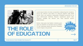 THE ROLE
OF EDUCATION
Lorem ipsum dolor sit amet, consectetur adipiscing elit. Curabitur
purus dui, efficitur quis libero id, vehicula sagittis nulla. Nulla
auctor diam non placerat malesuada. Phasellus euismod mi eu
justo ullamcorper eleifend. Aliquam vestibulum ipsum odio,
faucibus sodales est dictum nec. Duis lobortis auctor
pellentesque.
Donec vitae justo nisi. Nullam molestie justo
quis orci blandit, eu faucibus purus sodales.
In hac habitasse platea dictumst. Phasellus
ornare magna cras gravida.
HOW EDUCATION PROMOTES EQUALITY
BRIDGING THE GAP
NEXT
 