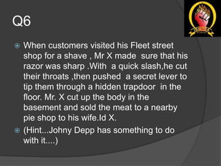 Q6
 When customers visited his Fleet street
shop for a shave , Mr X made sure that his
razor was sharp .With a quick slash,he cut
their throats ,then pushed a secret lever to
tip them through a hidden trapdoor in the
floor. Mr. X cut up the body in the
basement and sold the meat to a nearby
pie shop to his wife.Id X.
 (Hint...Johny Depp has something to do
with it....)
 