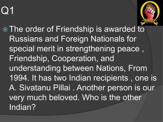 Q1
 The order of Friendship is awarded to
Russians and Foreign Nationals for
special merit in strengthening peace ,
Friendship, Cooperation, and
understanding between Nations, From
1994. It has two Indian recipients , one is
A. Sivatanu Pillai . Another person is our
very much beloved. Who is the other
Indian?
 